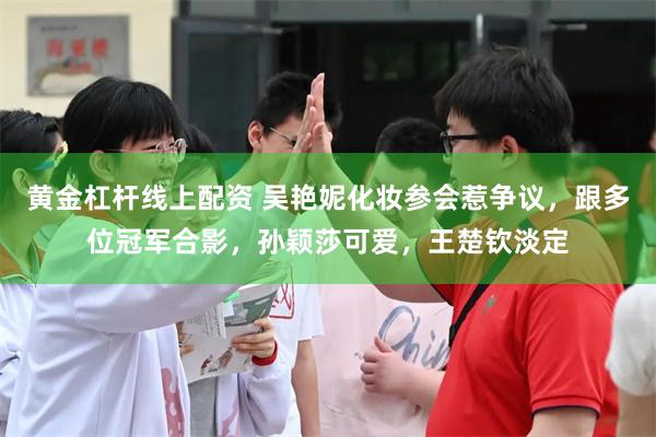 黄金杠杆线上配资 吴艳妮化妆参会惹争议，跟多位冠军合影，孙颖莎可爱，王楚钦淡定