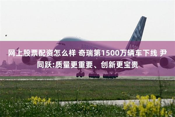 网上股票配资怎么样 奇瑞第1500万辆车下线 尹同跃:质量更重要、创新更宝贵