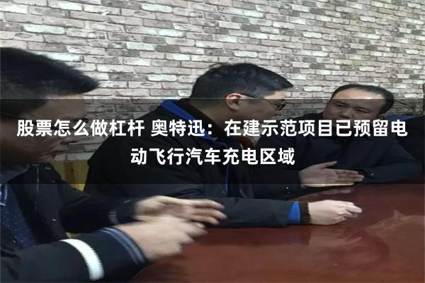 股票怎么做杠杆 奥特迅：在建示范项目已预留电动飞行汽车充电区域