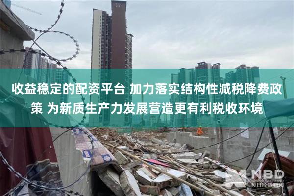 收益稳定的配资平台 加力落实结构性减税降费政策 为新质生产力发展营造更有利税收环境