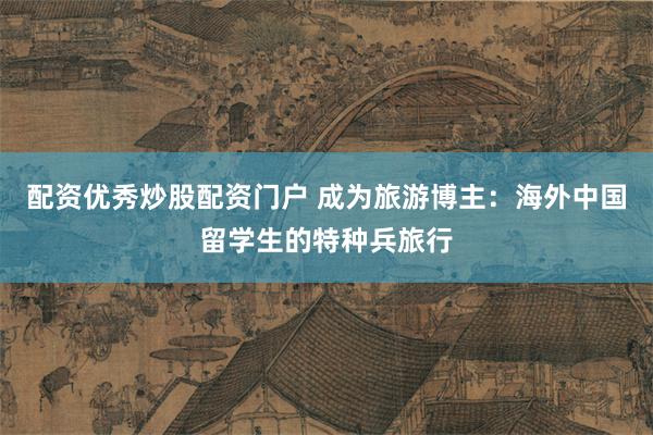 配资优秀炒股配资门户 成为旅游博主：海外中国留学生的特种兵旅行