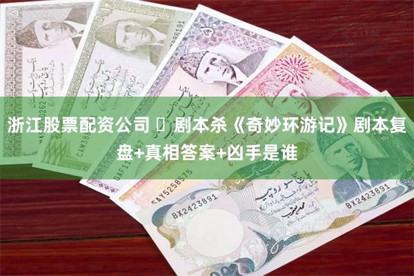 浙江股票配资公司 ​剧本杀《奇妙环游记》剧本复盘+真相答案+凶手是谁
