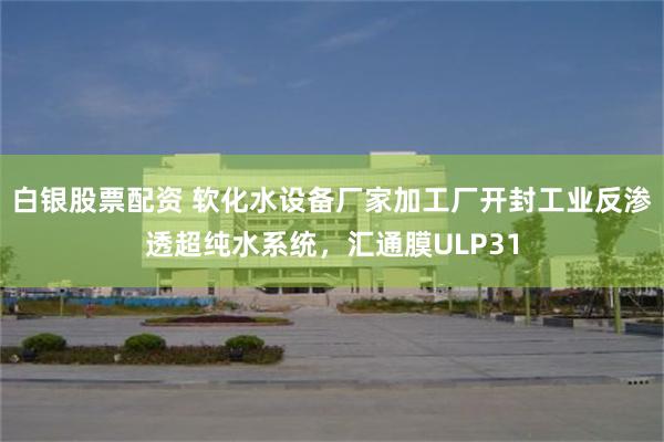 白银股票配资 软化水设备厂家加工厂开封工业反渗透超纯水系统，汇通膜ULP31