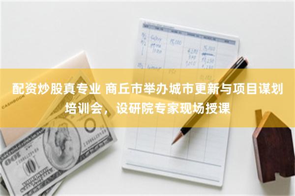 配资炒股真专业 商丘市举办城市更新与项目谋划培训会，设研院专家现场授课