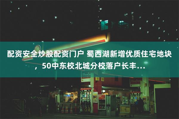 配资安全炒股配资门户 蜀西湖新增优质住宅地块，50中东校北城分校落户长丰…