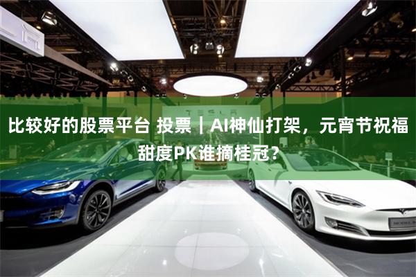 比较好的股票平台 投票｜AI神仙打架，元宵节祝福甜度PK谁摘桂冠？