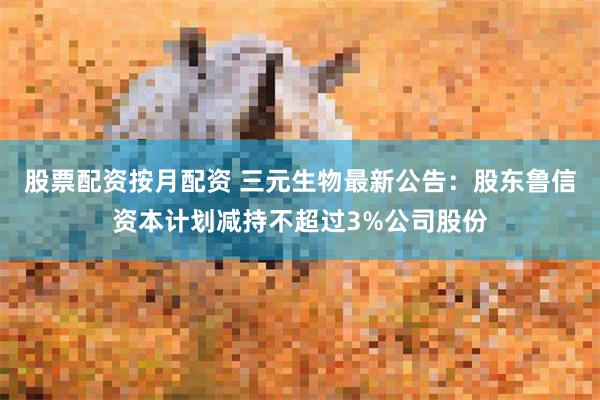 股票配资按月配资 三元生物最新公告：股东鲁信资本计划减持不超过3%公司股份