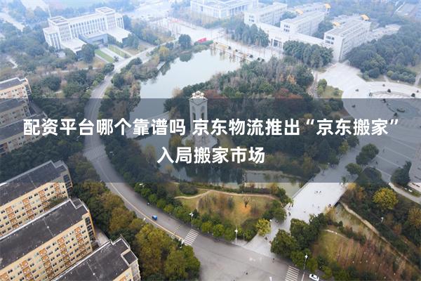 配资平台哪个靠谱吗 京东物流推出“京东搬家”入局搬家市场