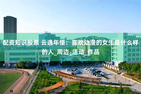 配资知识股票 云逸年憬：喜欢动漫的女生是什么样的人_周边_活动_作品