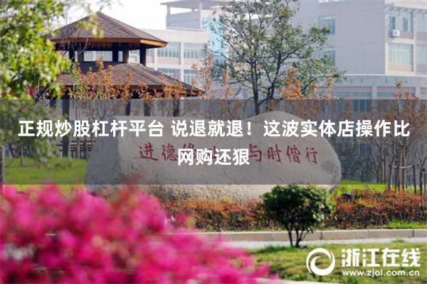 正规炒股杠杆平台 说退就退！这波实体店操作比网购还狠