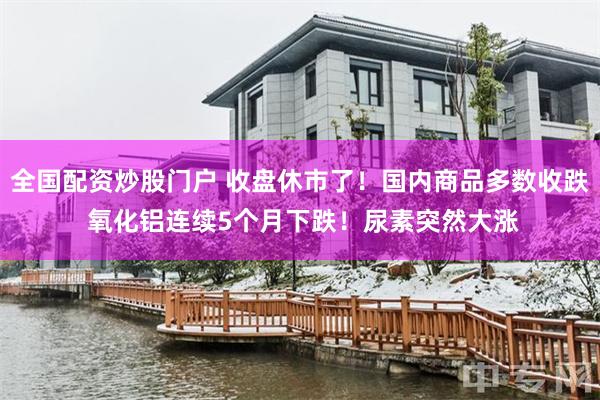 全国配资炒股门户 收盘休市了！国内商品多数收跌 氧化铝连续5个月下跌！尿素突然大涨