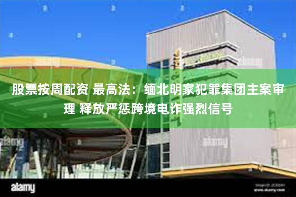 股票按周配资 最高法：缅北明家犯罪集团主案审理 释放严惩跨境电诈强烈信号