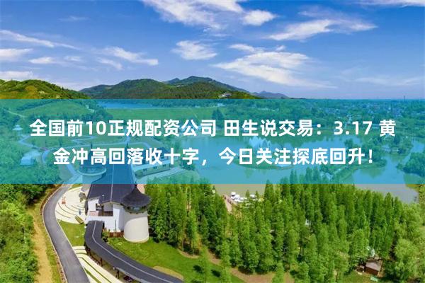 全国前10正规配资公司 田生说交易：3.17 黄金冲高回落收十字，今日关注探底回升！
