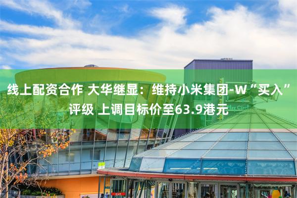线上配资合作 大华继显：维持小米集团-W“买入”评级 上调目标价至63.9港元