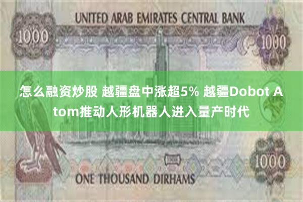怎么融资炒股 越疆盘中涨超5% 越疆Dobot Atom推动人形机器人进入量产时代