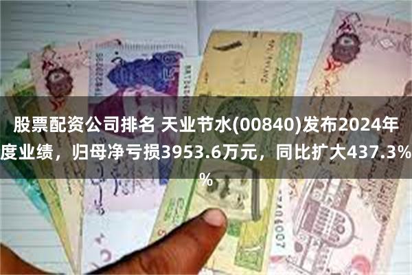 股票配资公司排名 天业节水(00840)发布2024年度业绩，归母净亏损3953.6万元，同比扩大437.3%