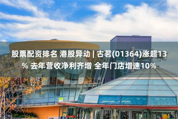 股票配资排名 港股异动 | 古茗(01364)涨超13% 去年营收净利齐增 全年门店增速10%