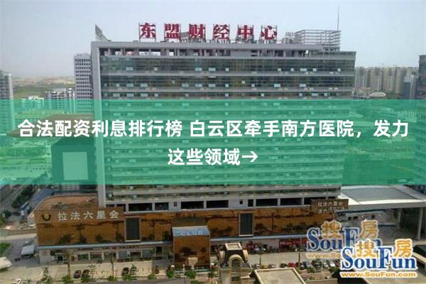 合法配资利息排行榜 白云区牵手南方医院，发力这些领域→