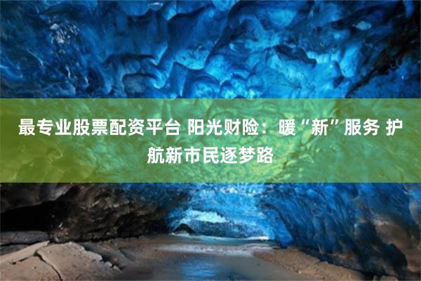 最专业股票配资平台 阳光财险：暖“新”服务 护航新市民逐梦路
