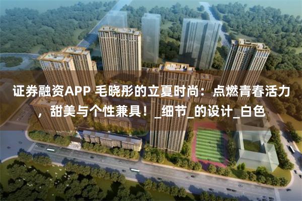 证券融资APP 毛晓彤的立夏时尚：点燃青春活力，甜美与个性兼具！_细节_的设计_白色