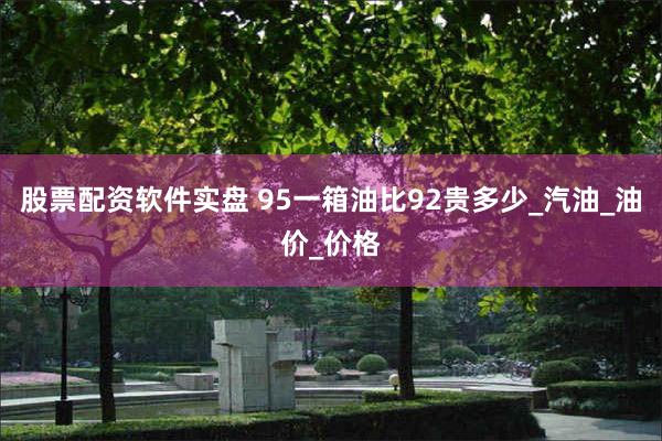 股票配资软件实盘 95一箱油比92贵多少_汽油_油价_价格