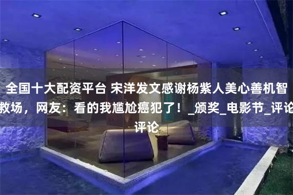 全国十大配资平台 宋洋发文感谢杨紫人美心善机智救场，网友：看的我尴尬癌犯了！_颁奖_电影节_评论