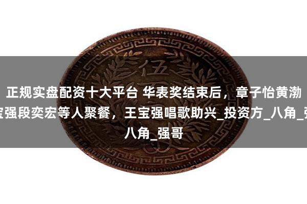 正规实盘配资十大平台 华表奖结束后，章子怡黄渤王宝强段奕宏等人聚餐，王宝强唱歌助兴_投资方_八角_强哥