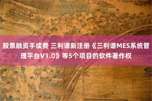 股票融资手续费 三利谱新注册《三利谱MES系统管理平台V1.0》等5个项目的软件著作权