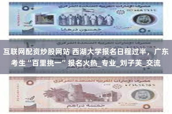 互联网配资炒股网站 西湖大学报名日程过半，广东考生“百里挑一”报名火热_专业_刘子芙_交流
