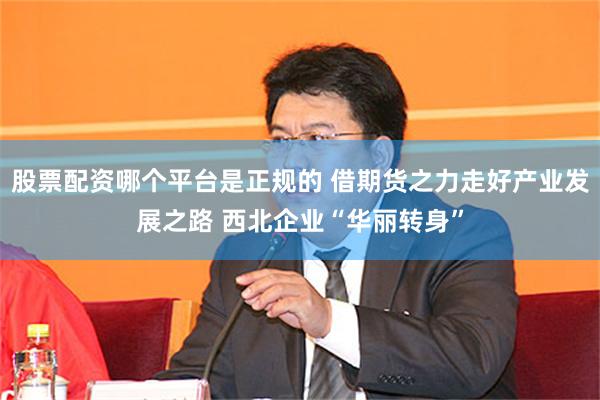 股票配资哪个平台是正规的 借期货之力走好产业发展之路 西北企业“华丽转身”