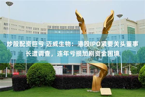 炒股配资巨亏 迈威生物：港股IPO紧要关头董事长遭调查，连年亏损加剧资金困境