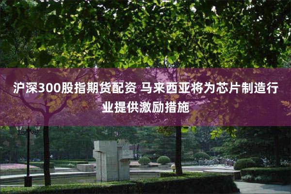 沪深300股指期货配资 马来西亚将为芯片制造行业提供激励措施