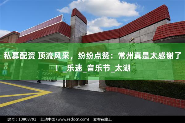 私募配资 顶流风采，纷纷点赞：常州真是太感谢了！_乐迷_音乐节_太湖