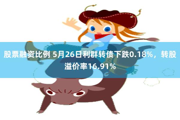 股票融资比例 5月26日利群转债下跌0.18%，转股溢价率16.91%
