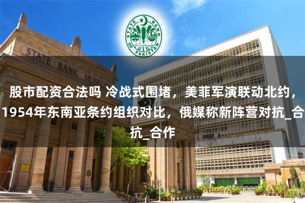 股市配资合法吗 冷战式围堵，美菲军演联动北约，与1954年东南亚条约组织对比，俄媒称新阵营对抗_合作