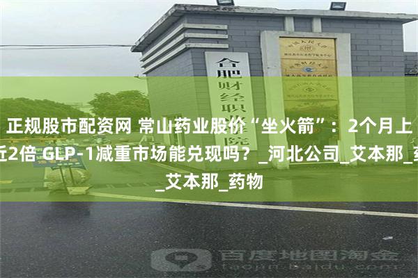 正规股市配资网 常山药业股价“坐火箭”：2个月上涨近2倍 GLP-1减重市场能兑现吗？_河北公司_艾本那_药物