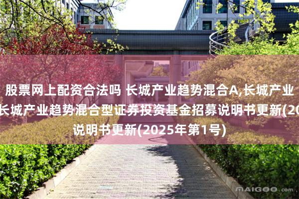 股票网上配资合法吗 长城产业趋势混合A,长城产业趋势混合C: 长城产业趋势混合型证券投资基金招募说明书更新(2025年第1号)