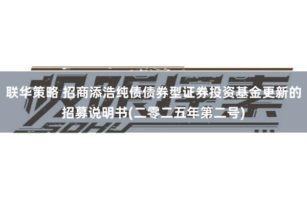 联华策略 招商添浩纯债债券型证券投资基金更新的招募说明书(二零二五年第二号)