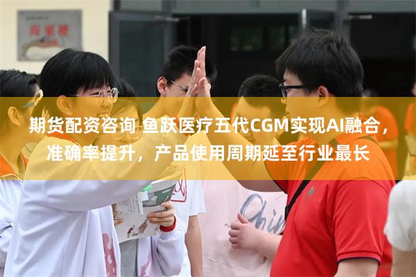 期货配资咨询 鱼跃医疗五代CGM实现AI融合，准确率提升，产品使用周期延至行业最长