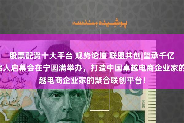 股票配资十大平台 观势论道 联盟共创|玺承千亿俱乐部联合创始人启幕会在宁圆满举办，打造中国卓越电商企业家的聚合联创平台！