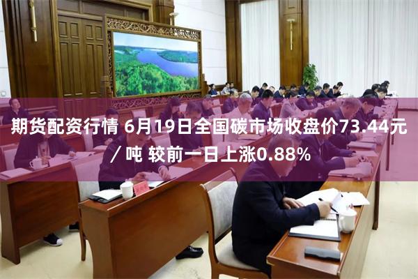 期货配资行情 6月19日全国碳市场收盘价73.44元／吨 较前一日上涨0.88%