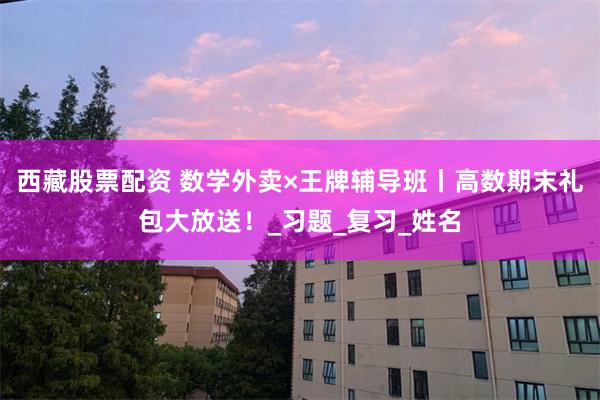 西藏股票配资 数学外卖×王牌辅导班丨高数期末礼包大放送！_习题_复习_姓名