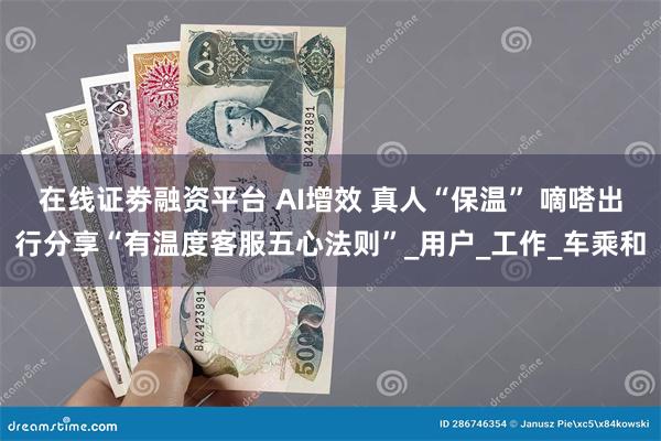 在线证劵融资平台 AI增效 真人“保温” 嘀嗒出行分享“有温度客服五心法则”_用户_工作_车乘和