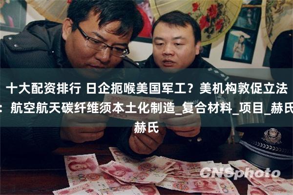 十大配资排行 日企扼喉美国军工？美机构敦促立法：航空航天碳纤维须本土化制造_复合材料_项目_赫氏