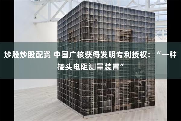 炒股炒股配资 中国广核获得发明专利授权：“一种接头电阻测量装置”