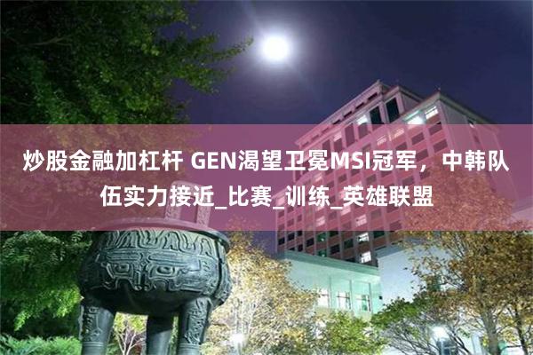 炒股金融加杠杆 GEN渴望卫冕MSI冠军，中韩队伍实力接近_比赛_训练_英雄联盟