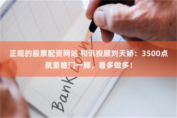 正规的股票配资网站 和讯投顾刘天娇：3500点就差临门一脚，看多做多！