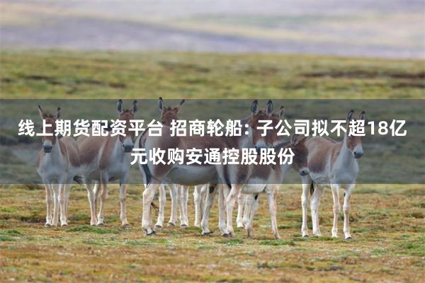 线上期货配资平台 招商轮船: 子公司拟不超18亿元收购安通控股股份