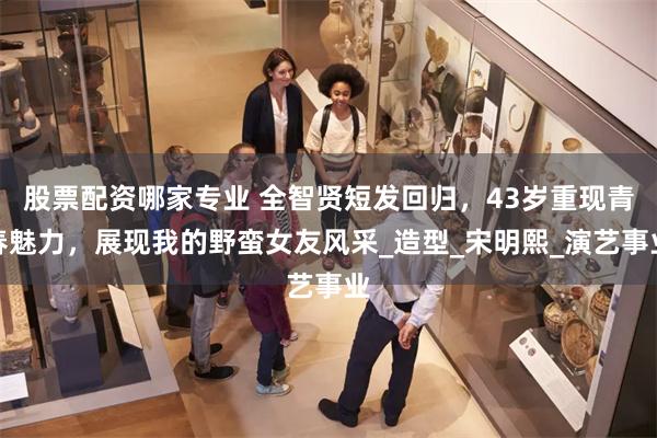 股票配资哪家专业 全智贤短发回归，43岁重现青春魅力，展现我的野蛮女友风采_造型_宋明熙_演艺事业
