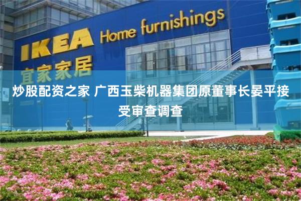炒股配资之家 广西玉柴机器集团原董事长晏平接受审查调查